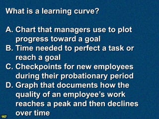 What is a learning curve?

  A. Chart that managers use to plot
     progress toward a goal
  B. Time needed to perfect a task or
     reach a goal
  C. Checkpoints for new employees
     during their probationary period
  D. Graph that documents how the
     quality of an employee’s work
     reaches a peak and then declines
167
     over time
 
