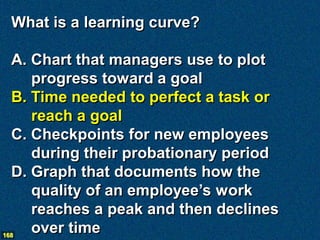 What is a learning curve?

  A. Chart that managers use to plot
     progress toward a goal
  B. Time needed to perfect a task or
     reach a goal
  C. Checkpoints for new employees
     during their probationary period
  D. Graph that documents how the
     quality of an employee’s work
     reaches a peak and then declines
168
     over time
 