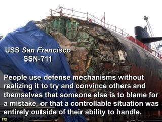 USS San Francisco
     SSN-711

 People use defense mechanisms without
 realizing it to try and convince others and
 themselves that someone else is to blame for
 a mistake, or that a controllable situation was
 entirely outside of their ability to handle.
172
 
