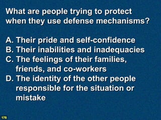 What are people trying to protect
  when they use defense mechanisms?

  A. Their pride and self-confidence
  B. Their inabilities and inadequacies
  C. The feelings of their families,
     friends, and co-workers
  D. The identity of the other people
     responsible for the situation or
     mistake

178
 