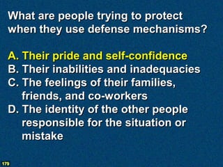 What are people trying to protect
  when they use defense mechanisms?

  A. Their pride and self-confidence
  B. Their inabilities and inadequacies
  C. The feelings of their families,
     friends, and co-workers
  D. The identity of the other people
     responsible for the situation or
     mistake

179
 