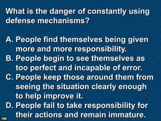 What is the danger of constantly using
  defense mechanisms?

  A. People find themselves being given
     more and more responsibility.
  B. People begin to see themselves as
     too perfect and incapable of error.
  C. People keep those around them from
     seeing the situation clearly enough
     to help improve it.
  D. People fail to take responsibility for
180
     their actions and remain immature.
 