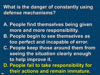 What is the danger of constantly using
  defense mechanisms?

  A. People find themselves being given
     more and more responsibility.
  B. People begin to see themselves as
     too perfect and incapable of error.
  C. People keep those around them from
     seeing the situation clearly enough
     to help improve it.
  D. People fail to take responsibility for
181
     their actions and remain immature.
 