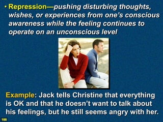 • Repression—pushing disturbing thoughts,
   wishes, or experiences from one’s conscious
   awareness while the feeling continues to
   operate on an unconscious level




  Example: Jack tells Christine that everything
  is OK and that he doesn’t want to talk about
  his feelings, but he still seems angry with her.
188
 