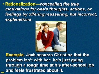• Rationalization—concealing the true
   motivations for one’s thoughts, actions, or
   feelings by offering reassuring, but incorrect,
   explanations




      Example: Jack assures Christine that the
      problem isn’t with her; he’s just going
      through a tough time at his after-school job
189
      and feels frustrated about it.
 