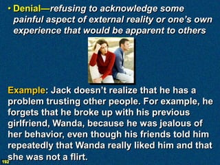 • Denial—refusing to acknowledge some
   painful aspect of external reality or one’s own
   experience that would be apparent to others




  Example: Jack doesn’t realize that he has a
  problem trusting other people. For example, he
  forgets that he broke up with his previous
  girlfriend, Wanda, because he was jealous of
  her behavior, even though his friends told him
  repeatedly that Wanda really liked him and that
  she was not a flirt.
192
 