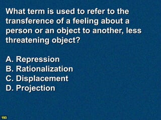 What term is used to refer to the
  transference of a feeling about a
  person or an object to another, less
  threatening object?

  A. Repression
  B. Rationalization
  C. Displacement
  D. Projection


193
 