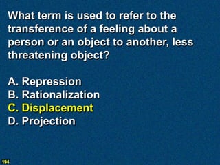 What term is used to refer to the
  transference of a feeling about a
  person or an object to another, less
  threatening object?

  A. Repression
  B. Rationalization
  C. Displacement
  D. Projection


194
 