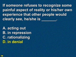 If someone refuses to recognize some
  painful aspect of reality or his/her own
  experience that other people would
  clearly see, he/she is _______.

  A. acting out
  B. in repression
  C. rationalizing
  D. in denial


196
 