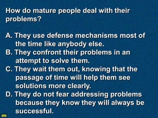 How do mature people deal with their
 problems?

  A. They use defense mechanisms most of
     the time like anybody else.
  B. They confront their problems in an
     attempt to solve them.
  C. They wait them out, knowing that the
     passage of time will help them see
     solutions more clearly.
  D. They do not fear addressing problems
     because they know they will always be
205
     successful.
 