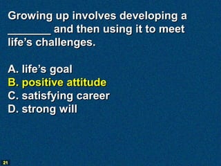 Growing up involves developing a
 _______ and then using it to meet
 life’s challenges.

 A. life’s goal
 B. positive attitude
 C. satisfying career
 D. strong will



21
 