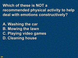 Which of these is NOT a
  recommended physical activity to help
  deal with emotions constructively?

  A. Washing the car
  B. Mowing the lawn
  C. Playing video games
  D. Cleaning house



231
 