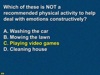 Which of these is NOT a
  recommended physical activity to help
  deal with emotions constructively?

  A. Washing the car
  B. Mowing the lawn
  C. Playing video games
  D. Cleaning house



232
 