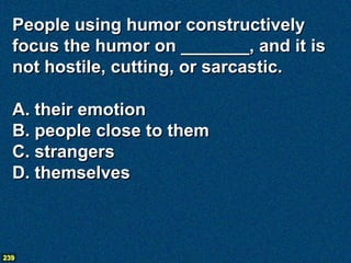 People using humor constructively
  focus the humor on _______, and it is
  not hostile, cutting, or sarcastic.

  A. their emotion
  B. people close to them
  C. strangers
  D. themselves



239
 