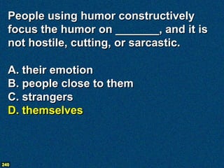 People using humor constructively
  focus the humor on _______, and it is
  not hostile, cutting, or sarcastic.

  A. their emotion
  B. people close to them
  C. strangers
  D. themselves



240
 