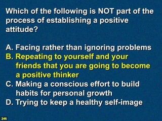 Which of the following is NOT part of the
  process of establishing a positive
  attitude?

  A. Facing rather than ignoring problems
  B. Repeating to yourself and your
     friends that you are going to become
     a positive thinker
  C. Making a conscious effort to build
     habits for personal growth
  D. Trying to keep a healthy self-image
246
 