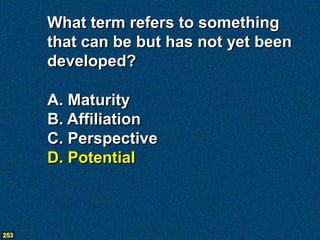 What term refers to something
      that can be but has not yet been
      developed?

      A. Maturity
      B. Affiliation
      C. Perspective
      D. Potential



253
 