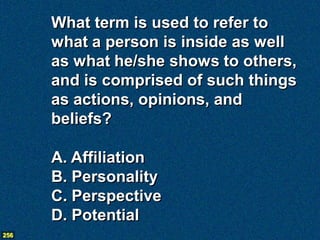What term is used to refer to
      what a person is inside as well
      as what he/she shows to others,
      and is comprised of such things
      as actions, opinions, and
      beliefs?

      A. Affiliation
      B. Personality
      C. Perspective
      D. Potential
256
 