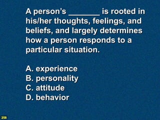 A person’s _______ is rooted in
      his/her thoughts, feelings, and
      beliefs, and largely determines
      how a person responds to a
      particular situation.

      A. experience
      B. personality
      C. attitude
      D. behavior

258
 