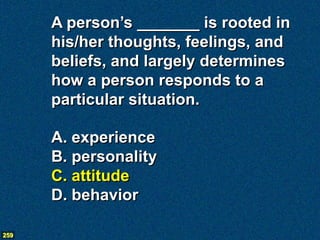 A person’s _______ is rooted in
      his/her thoughts, feelings, and
      beliefs, and largely determines
      how a person responds to a
      particular situation.

      A. experience
      B. personality
      C. attitude
      D. behavior

259
 
