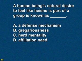 A human being’s natural desire
      to feel like he/she is part of a
      group is known as _______.

      A. a defense mechanism
      B. gregariousness
      C. herd mentality
      D. affiliation need



262
 