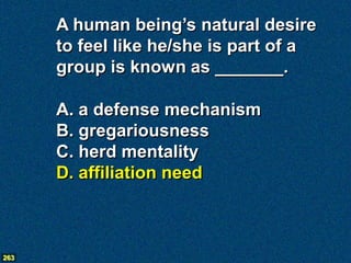 A human being’s natural desire
      to feel like he/she is part of a
      group is known as _______.

      A. a defense mechanism
      B. gregariousness
      C. herd mentality
      D. affiliation need



263
 