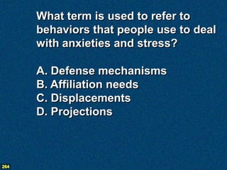 What term is used to refer to
      behaviors that people use to deal
      with anxieties and stress?

      A. Defense mechanisms
      B. Affiliation needs
      C. Displacements
      D. Projections



264
 