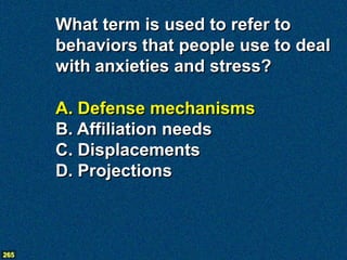 What term is used to refer to
      behaviors that people use to deal
      with anxieties and stress?

      A. Defense mechanisms
      B. Affiliation needs
      C. Displacements
      D. Projections



265
 