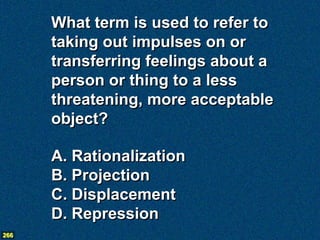 What term is used to refer to
      taking out impulses on or
      transferring feelings about a
      person or thing to a less
      threatening, more acceptable
      object?

      A. Rationalization
      B. Projection
      C. Displacement
      D. Repression
266
 