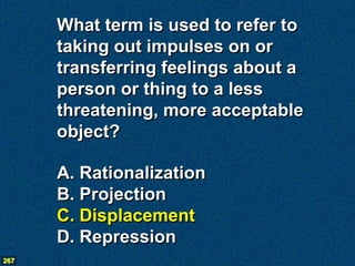What term is used to refer to
      taking out impulses on or
      transferring feelings about a
      person or thing to a less
      threatening, more acceptable
      object?

      A. Rationalization
      B. Projection
      C. Displacement
      D. Repression
267
 