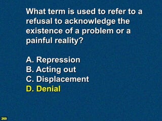 What term is used to refer to a
      refusal to acknowledge the
      existence of a problem or a
      painful reality?

      A. Repression
      B. Acting out
      C. Displacement
      D. Denial


269
 
