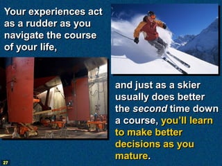 Your experiences act
as a rudder as you
navigate the course
of your life,


                       and just as a skier
                       usually does better
                       the second time down
                       a course, you’ll learn
                       to make better
                       decisions as you
                       mature.
27
 
