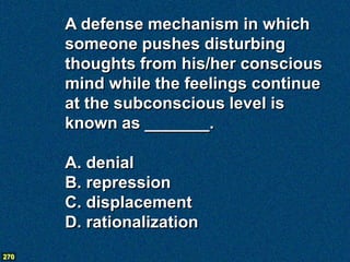 A defense mechanism in which
      someone pushes disturbing
      thoughts from his/her conscious
      mind while the feelings continue
      at the subconscious level is
      known as _______.

      A. denial
      B. repression
      C. displacement
      D. rationalization
270
 