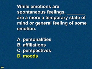 While emotions are
      spontaneous feelings, _______
      are a more a temporary state of
      mind or general feeling of some
      emotion.

      A. personalities
      B. affiliations
      C. perspectives
      D. moods

277
 