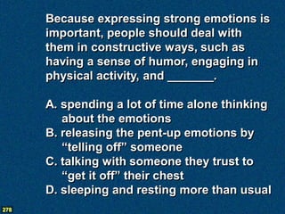 Because expressing strong emotions is
      important, people should deal with
      them in constructive ways, such as
      having a sense of humor, engaging in
      physical activity, and _______.

      A. spending a lot of time alone thinking
         about the emotions
      B. releasing the pent-up emotions by
         “telling off” someone
      C. talking with someone they trust to
         “get it off” their chest
      D. sleeping and resting more than usual
278
 