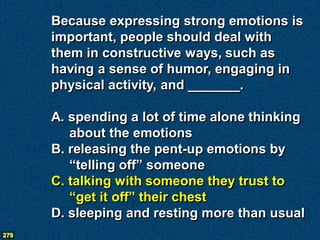 Because expressing strong emotions is
      important, people should deal with
      them in constructive ways, such as
      having a sense of humor, engaging in
      physical activity, and _______.

      A. spending a lot of time alone thinking
         about the emotions
      B. releasing the pent-up emotions by
         “telling off” someone
      C. talking with someone they trust to
         “get it off” their chest
      D. sleeping and resting more than usual
279
 