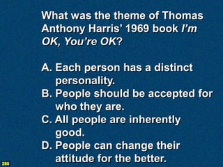 What was the theme of Thomas
      Anthony Harris’ 1969 book I’m
      OK, You’re OK?

      A. Each person has a distinct
         personality.
      B. People should be accepted for
         who they are.
      C. All people are inherently
         good.
      D. People can change their
280
         attitude for the better.
 