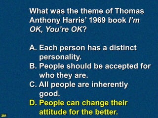 What was the theme of Thomas
      Anthony Harris’ 1969 book I’m
      OK, You’re OK?

      A. Each person has a distinct
         personality.
      B. People should be accepted for
         who they are.
      C. All people are inherently
         good.
      D. People can change their
281
         attitude for the better.
 