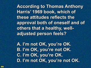 According to Thomas Anthony
      Harris’ 1969 book, which of
      these attitudes reflects the
      approval both of oneself and of
      others that a healthy, well-
      adjusted person feels?

      A. I’m not OK, you’re OK.
      B. I’m OK, you’re not OK.
      C. I’m OK, you’re OK.
      D. I’m not OK, you’re not OK.
282
 