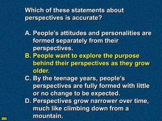 Which of these statements about
      perspectives is accurate?

      A. People’s attitudes and personalities are
         formed separately from their
         perspectives.
      B. People want to explore the purpose
         behind their perspectives as they grow
         older.
      C. By the teenage years, people’s
         perspectives are fully formed with little
         or no change to be expected.
      D. Perspectives grow narrower over time,
         much like climbing down from a
285
         mountain.
 