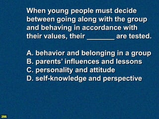 When young people must decide
      between going along with the group
      and behaving in accordance with
      their values, their _______ are tested.

      A. behavior and belonging in a group
      B. parents’ influences and lessons
      C. personality and attitude
      D. self-knowledge and perspective




286
 