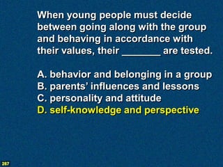 When young people must decide
      between going along with the group
      and behaving in accordance with
      their values, their _______ are tested.

      A. behavior and belonging in a group
      B. parents’ influences and lessons
      C. personality and attitude
      D. self-knowledge and perspective




287
 
