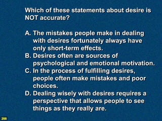 Which of these statements about desire is
      NOT accurate?

      A. The mistakes people make in dealing
         with desires fortunately always have
         only short-term effects.
      B. Desires often are sources of
         psychological and emotional motivation.
      C. In the process of fulfilling desires,
         people often make mistakes and poor
         choices.
      D. Dealing wisely with desires requires a
         perspective that allows people to see
         things as they really are.
288
 