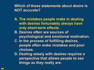 Which of these statements about desire is
      NOT accurate?

      A. The mistakes people make in dealing
         with desires fortunately always have
         only short-term effects.
      B. Desires often are sources of
         psychological and emotional motivation.
      C. In the process of fulfilling desires,
         people often make mistakes and poor
         choices.
      D. Dealing wisely with desires requires a
         perspective that allows people to see
         things as they really are.
289
 