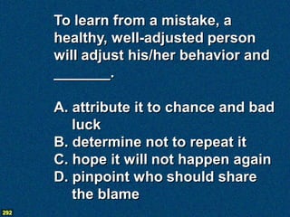To learn from a mistake, a
      healthy, well-adjusted person
      will adjust his/her behavior and
      _______.

      A. attribute it to chance and bad
         luck
      B. determine not to repeat it
      C. hope it will not happen again
      D. pinpoint who should share
         the blame
292
 