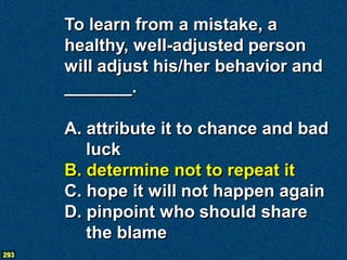 To learn from a mistake, a
      healthy, well-adjusted person
      will adjust his/her behavior and
      _______.

      A. attribute it to chance and bad
         luck
      B. determine not to repeat it
      C. hope it will not happen again
      D. pinpoint who should share
         the blame
293
 