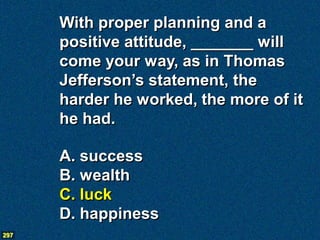 With proper planning and a
      positive attitude, _______ will
      come your way, as in Thomas
      Jefferson’s statement, the
      harder he worked, the more of it
      he had.

      A. success
      B. wealth
      C. luck
      D. happiness
297
 