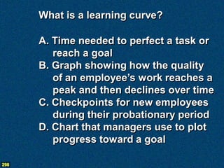 What is a learning curve?

      A. Time needed to perfect a task or
         reach a goal
      B. Graph showing how the quality
         of an employee’s work reaches a
         peak and then declines over time
      C. Checkpoints for new employees
         during their probationary period
      D. Chart that managers use to plot
         progress toward a goal

298
 