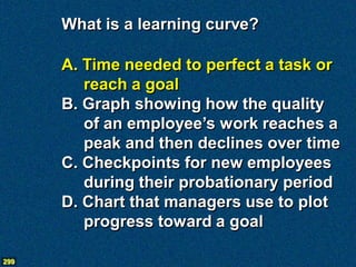 What is a learning curve?

      A. Time needed to perfect a task or
         reach a goal
      B. Graph showing how the quality
         of an employee’s work reaches a
         peak and then declines over time
      C. Checkpoints for new employees
         during their probationary period
      D. Chart that managers use to plot
         progress toward a goal

299
 