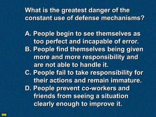 What is the greatest danger of the
      constant use of defense mechanisms?

      A. People begin to see themselves as
         too perfect and incapable of error.
      B. People find themselves being given
         more and more responsibility and
         are not able to handle it.
      C. People fail to take responsibility for
         their actions and remain immature.
      D. People prevent co-workers and
         friends from seeing a situation
         clearly enough to improve it.
300
 